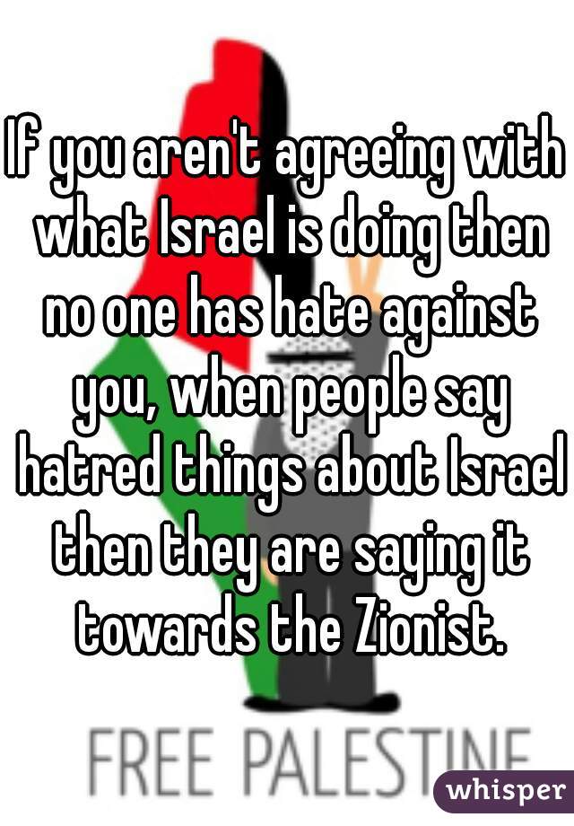 If you aren't agreeing with what Israel is doing then no one has hate against you, when people say hatred things about Israel then they are saying it towards the Zionist.