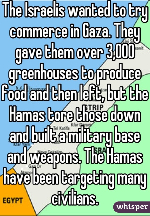 The Israelis wanted to try commerce in Gaza. They gave them over 3,000 greenhouses to produce food and then left, but the Hamas tore those down and built a military base and weapons. The Hamas have been targeting many civilians.