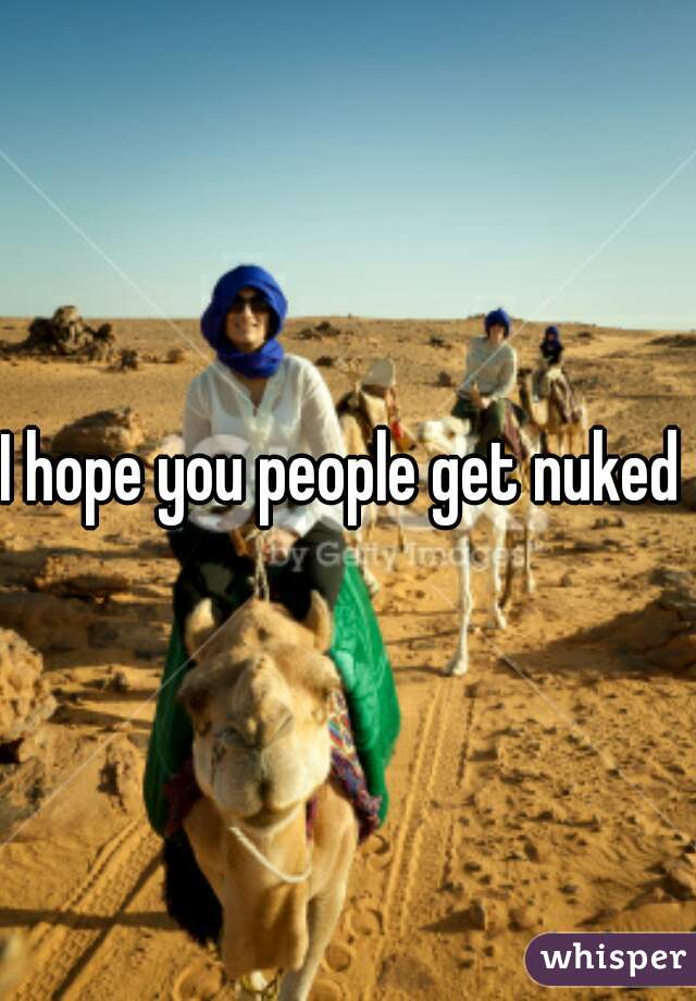 I hope you people get nuked 