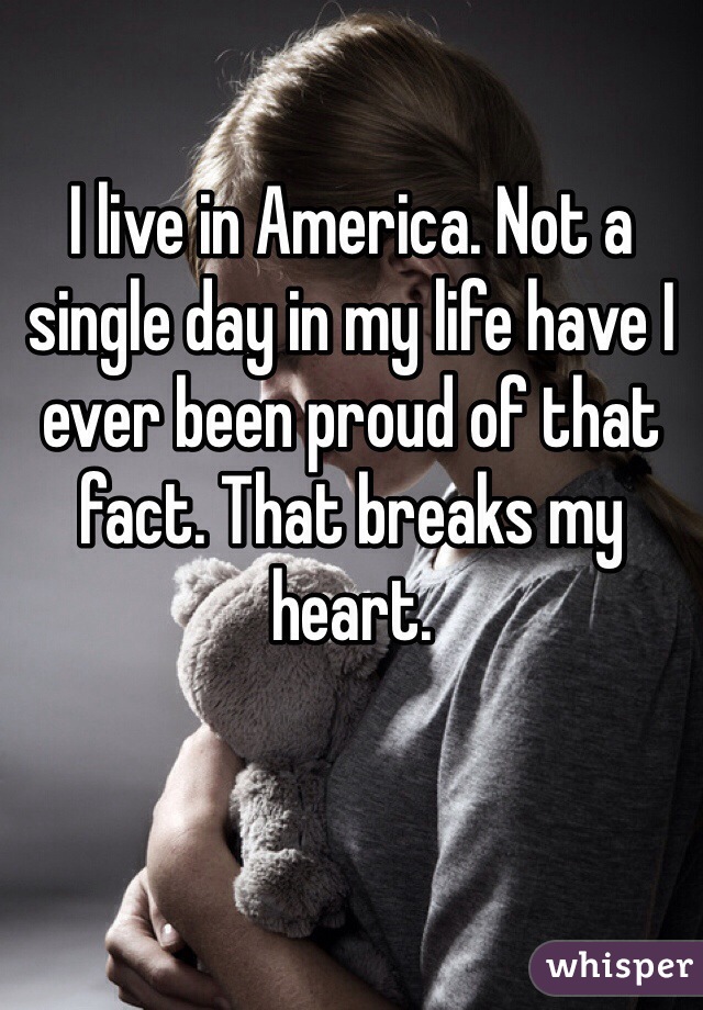 I live in America. Not a single day in my life have I ever been proud of that fact. That breaks my heart.