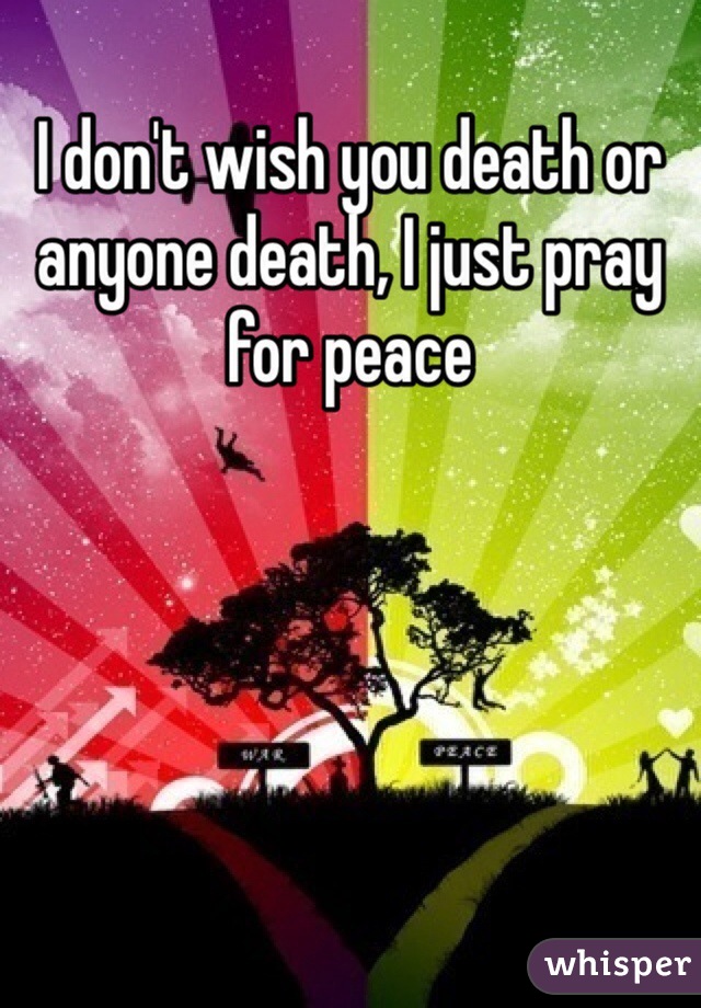 I don't wish you death or anyone death, I just pray for peace 