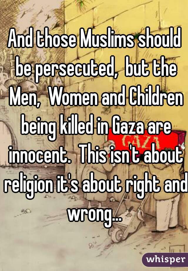 And those Muslims should be persecuted,  but the Men,  Women and Children being killed in Gaza are innocent.  This isn't about religion it's about right and wrong... 