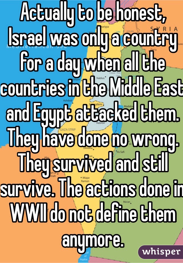 Actually to be honest, Israel was only a country for a day when all the countries in the Middle East and Egypt attacked them. They have done no wrong. They survived and still survive. The actions done in WWII do not define them anymore. 