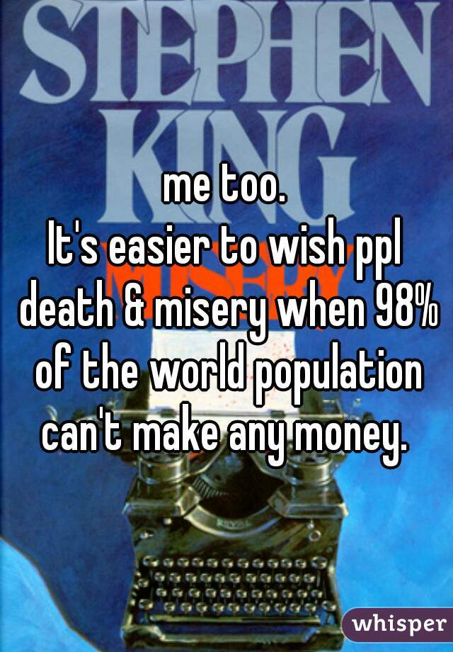 me too.
It's easier to wish ppl death & misery when 98% of the world population can't make any money. 