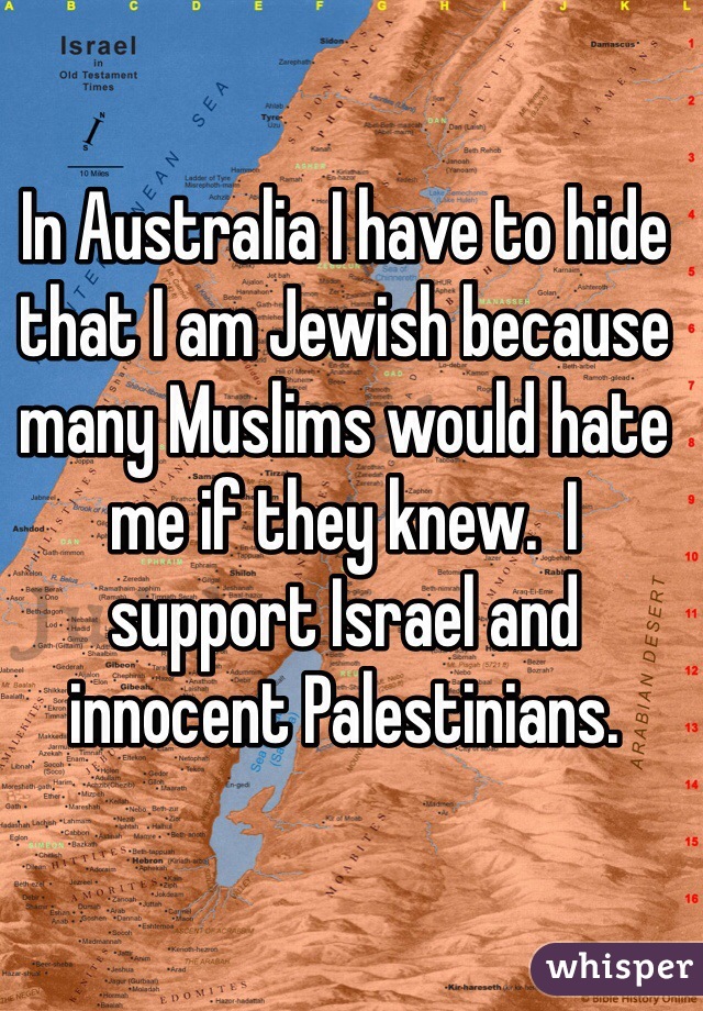 In Australia I have to hide that I am Jewish because many Muslims would hate me if they knew.  I support Israel and innocent Palestinians.