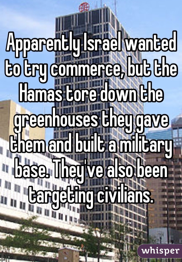 Apparently Israel wanted to try commerce, but the Hamas tore down the greenhouses they gave them and built a military base. They've also been targeting civilians.