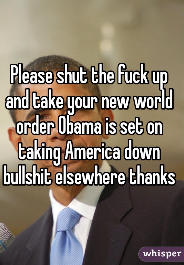 Please shut the fuck up and take your new world order Obama is set on taking America down bullshit elsewhere thanks