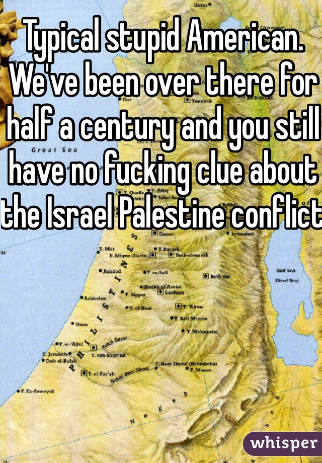 Typical stupid American. We've been over there for half a century and you still have no fucking clue about the Israel Palestine conflict 