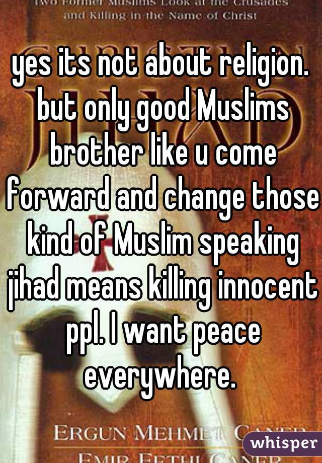 yes its not about religion. but only good Muslims brother like u come forward and change those kind of Muslim speaking jihad means killing innocent ppl. I want peace everywhere. 