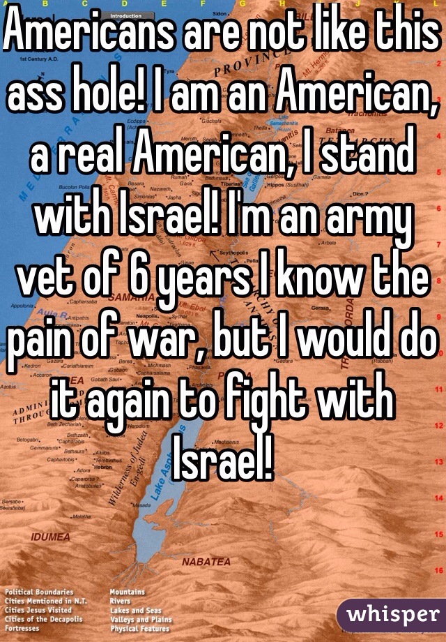 Americans are not like this ass hole! I am an American, a real American, I stand with Israel! I'm an army vet of 6 years I know the pain of war, but I would do it again to fight with Israel! 