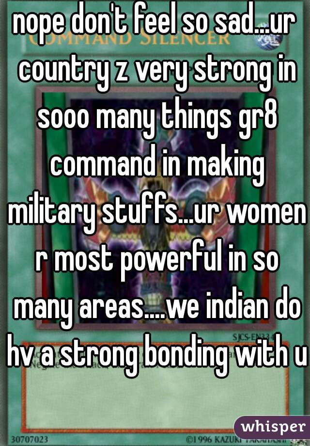 nope don't feel so sad...ur country z very strong in sooo many things gr8 command in making military stuffs...ur women r most powerful in so many areas....we indian do hv a strong bonding with u  