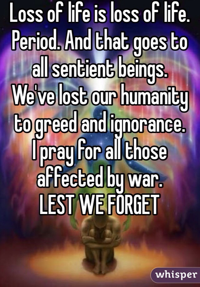 Loss of life is loss of life. Period. And that goes to all sentient beings.
We've lost our humanity to greed and ignorance. 
I pray for all those affected by war.
LEST WE FORGET 