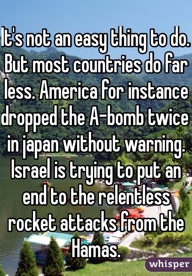 It's not an easy thing to do. But most countries do far less. America for instance dropped the A-bomb twice in japan without warning. Israel is trying to put an end to the relentless rocket attacks from the Hamas. 