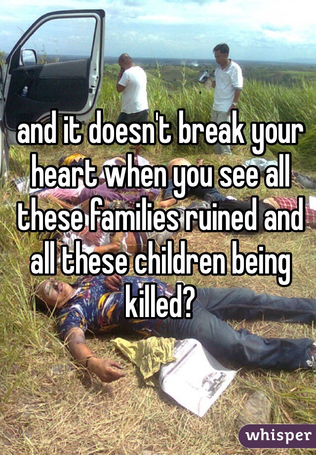 and it doesn't break your heart when you see all these families ruined and all these children being killed?