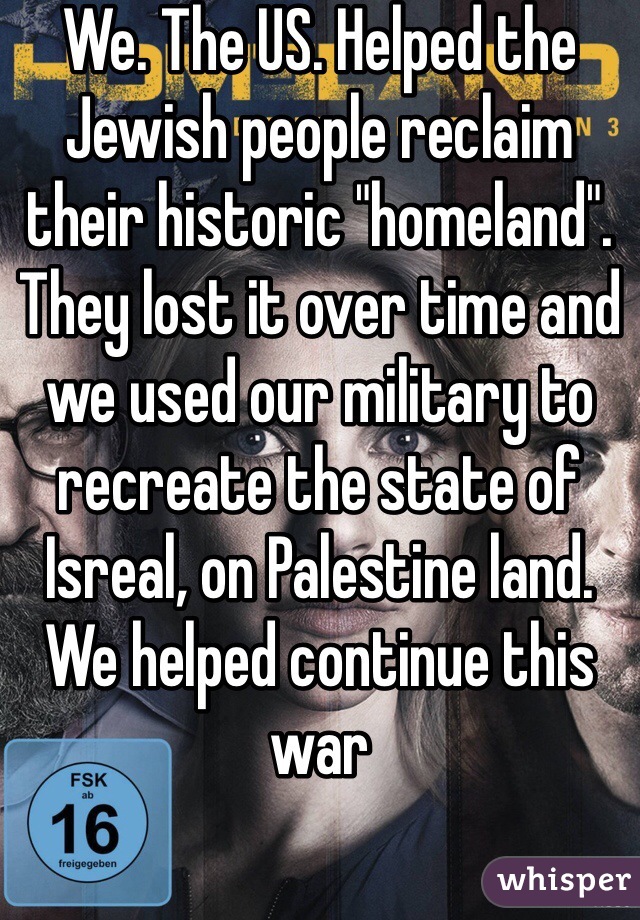 We. The US. Helped the Jewish people reclaim their historic "homeland". They lost it over time and we used our military to recreate the state of Isreal, on Palestine land. We helped continue this war