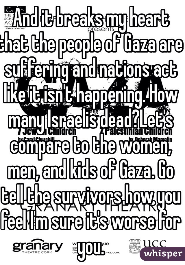 And it breaks my heart that the people of Gaza are suffering and nations act like it isn't happening. How many Israelis dead?Let's compare to the women, men, and kids of Gaza. Go tell the survivors how you feel I'm sure it's worse for you.