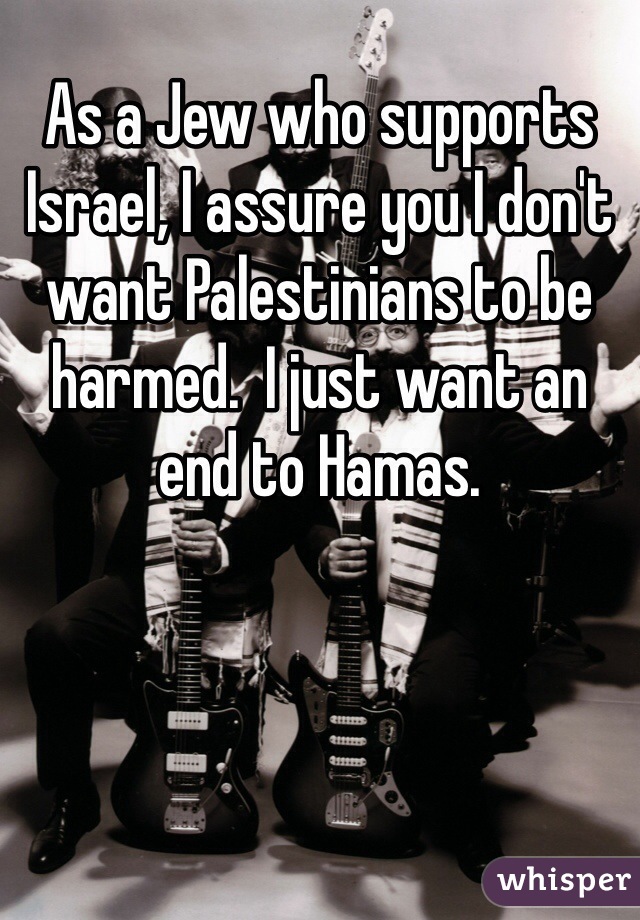 As a Jew who supports Israel, I assure you I don't want Palestinians to be harmed.  I just want an end to Hamas.