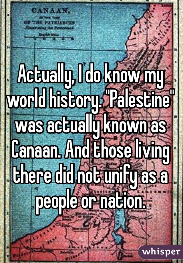 Actually, I do know my world history. "Palestine" was actually known as Canaan. And those living there did not unify as a people or nation. 