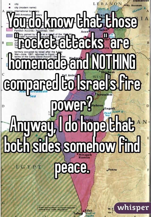 You do know that those "rocket attacks" are homemade and NOTHING compared to Israel's fire power? 
Anyway, I do hope that both sides somehow find peace.