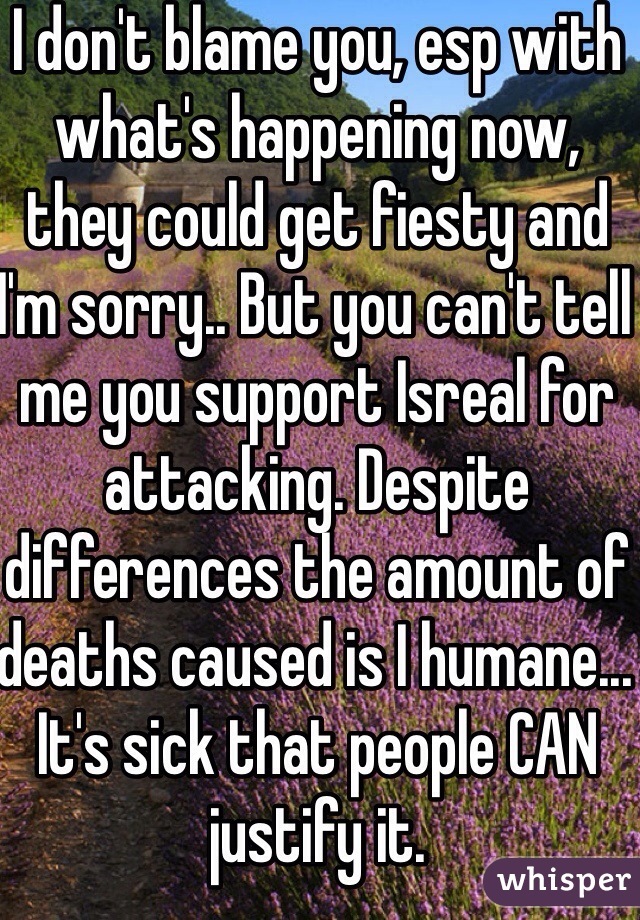 I don't blame you, esp with what's happening now, they could get fiesty and I'm sorry.. But you can't tell me you support Isreal for attacking. Despite differences the amount of deaths caused is I humane... It's sick that people CAN justify it.