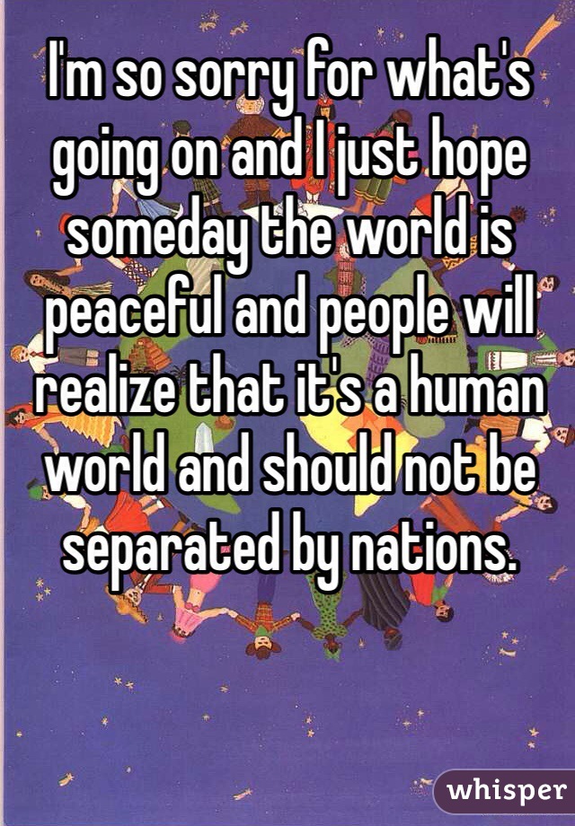 I'm so sorry for what's going on and I just hope someday the world is peaceful and people will realize that it's a human world and should not be separated by nations.