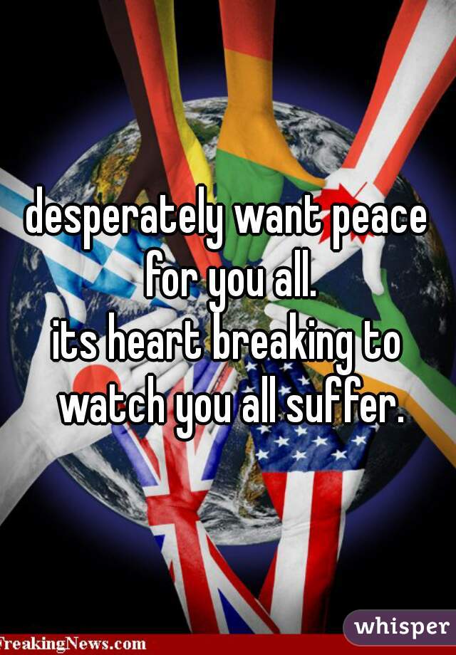 desperately want peace for you all.
its heart breaking to watch you all suffer.