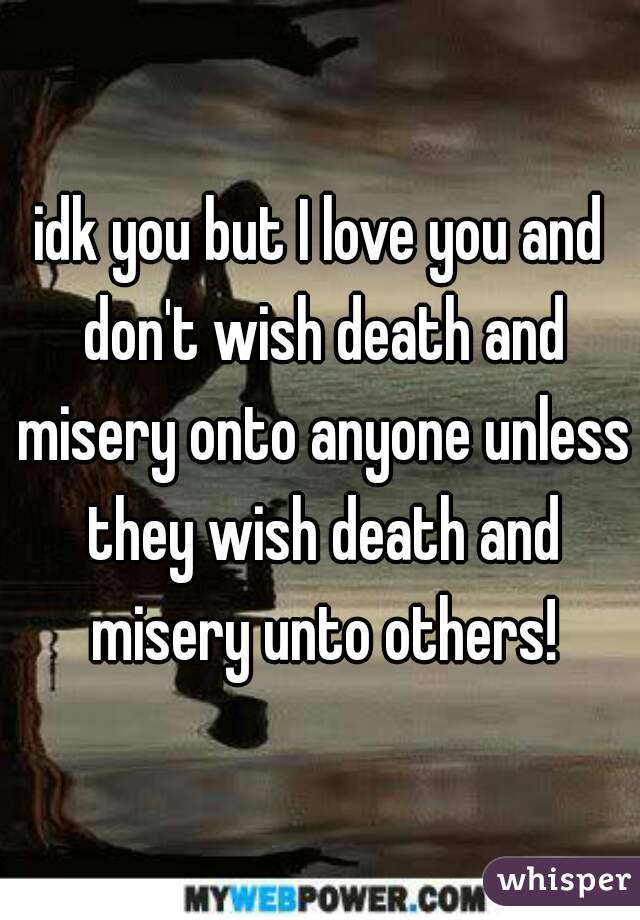 idk you but I love you and don't wish death and misery onto anyone unless they wish death and misery unto others!