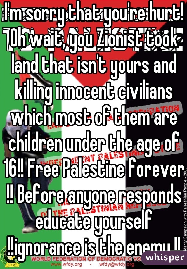 I'm sorry that you're hurt! Oh wait, you Zionist took land that isn't yours and killing innocent civilians which most of them are children under the age of 16!! Free Palestine forever !! Before anyone responds educate yourself !!ignorance is the enemy !!