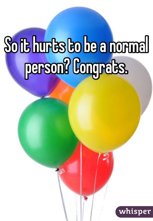 So it hurts to be a normal person? Congrats. 