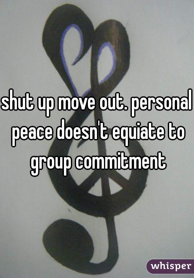 shut up move out. personal peace doesn't equiate to group commitment