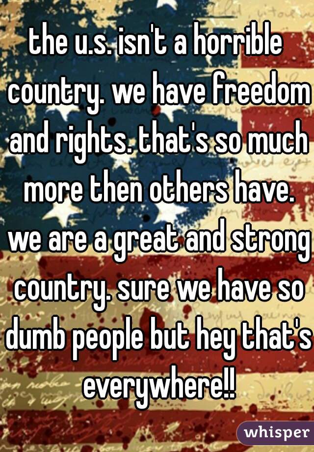 the u.s. isn't a horrible country. we have freedom and rights. that's so much more then others have. we are a great and strong country. sure we have so dumb people but hey that's everywhere!!