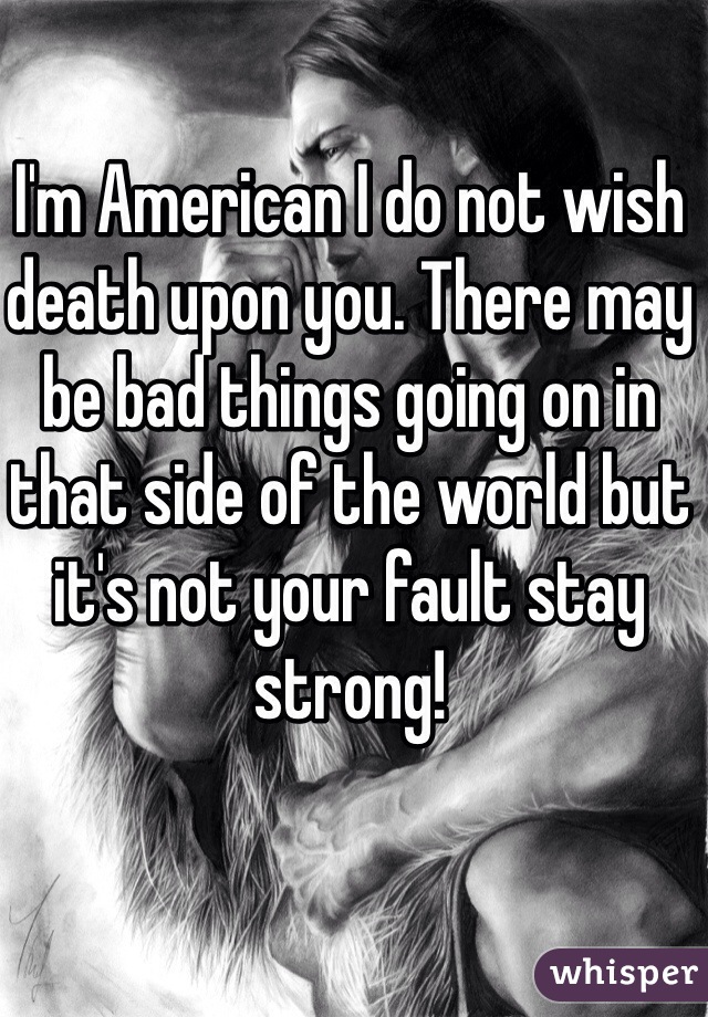 I'm American I do not wish death upon you. There may be bad things going on in that side of the world but it's not your fault stay strong! 