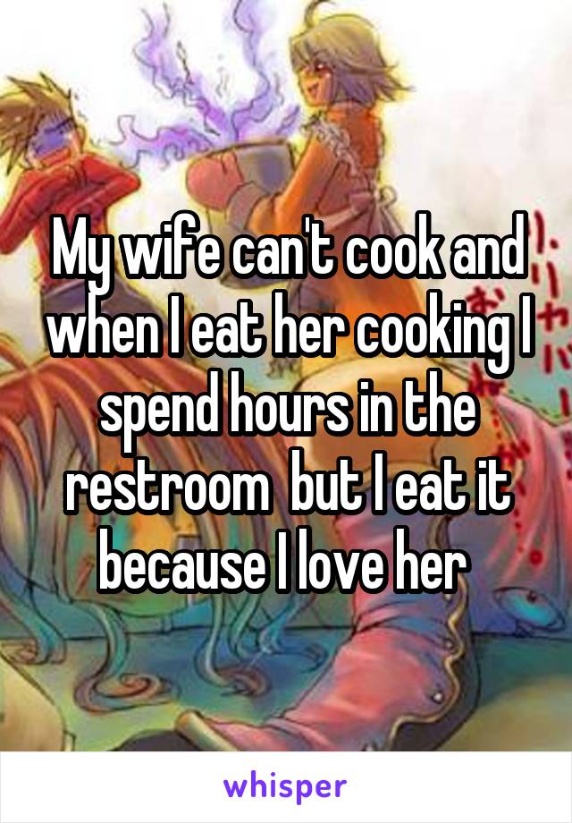 My wife can't cook and when I eat her cooking I spend hours in the restroom  but I eat it because I love her 