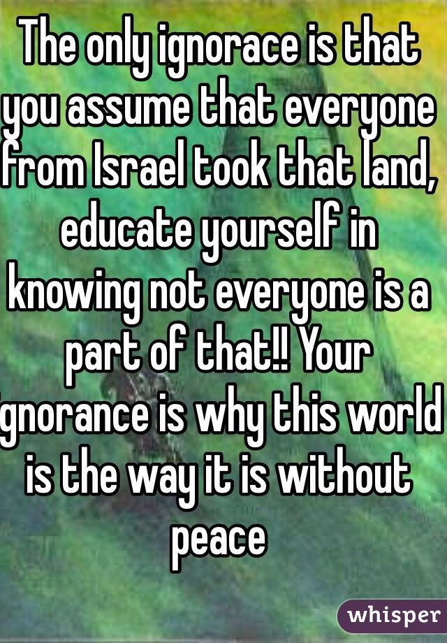 The only ignorace is that you assume that everyone from Israel took that land, educate yourself in knowing not everyone is a part of that!! Your ignorance is why this world is the way it is without peace