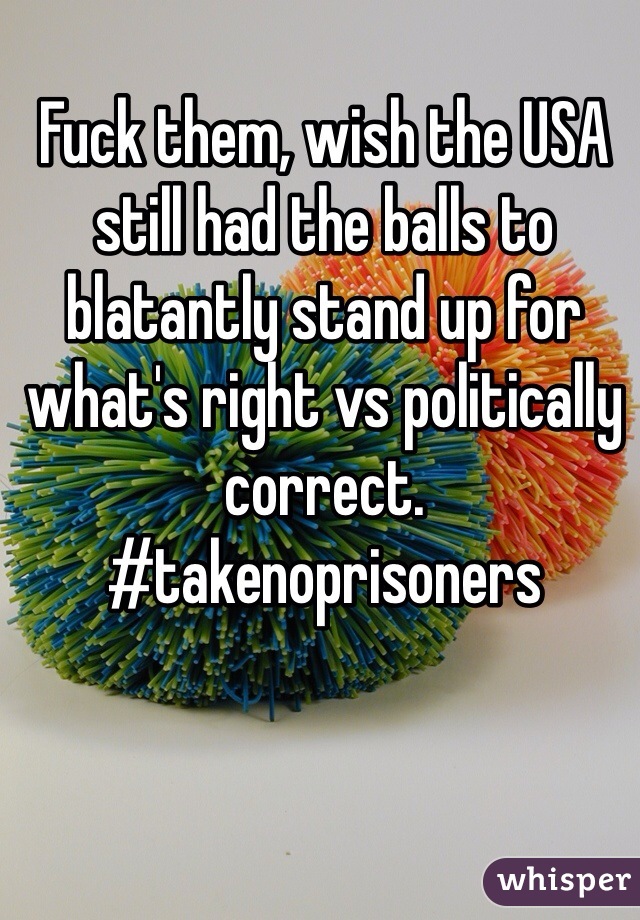 Fuck them, wish the USA still had the balls to blatantly stand up for what's right vs politically correct. 
#takenoprisoners