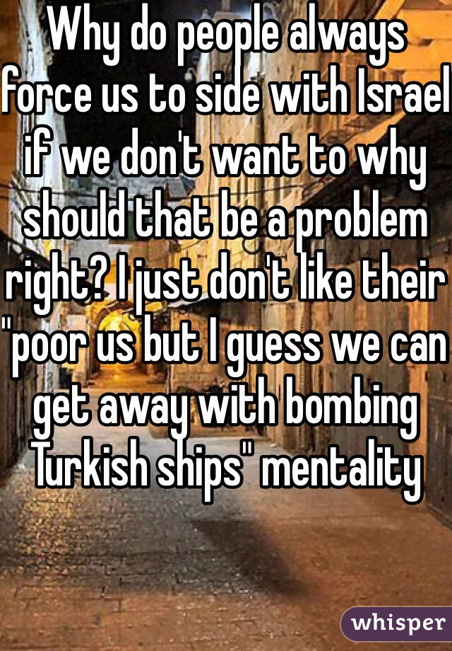 Why do people always force us to side with Israel if we don't want to why should that be a problem right? I just don't like their "poor us but I guess we can get away with bombing Turkish ships" mentality