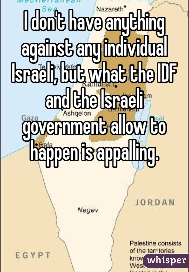 I don't have anything against any individual Israeli, but what the IDF and the Israeli government allow to happen is appalling.
