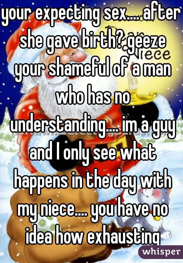 your expecting sex.... after she gave birth? geeze your shameful of a man who has no understanding.... im a guy and I only see what happens in the day with my niece.... you have no idea how exhausting
