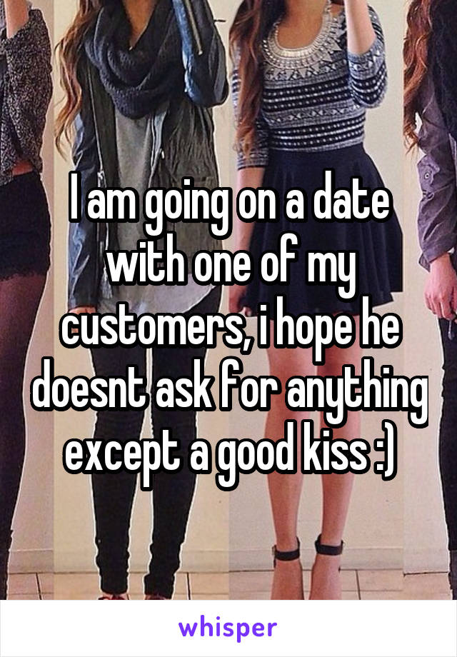 I am going on a date with one of my customers, i hope he doesnt ask for anything except a good kiss :)