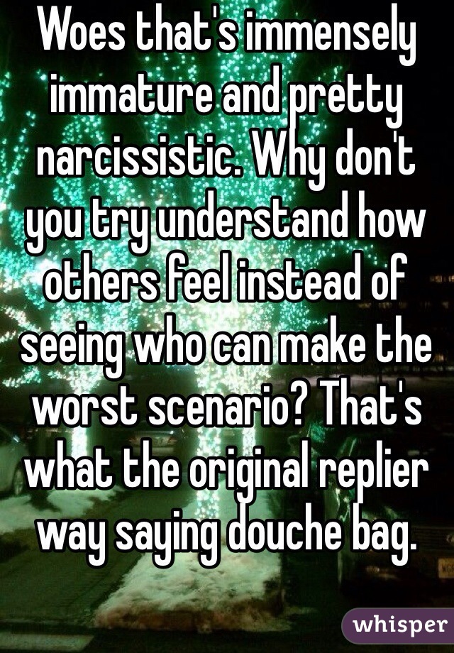 Woes that's immensely immature and pretty narcissistic. Why don't you try understand how others feel instead of seeing who can make the worst scenario? That's what the original replier way saying douche bag. 