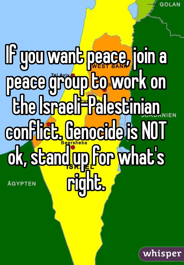 If you want peace, join a peace group to work on the Israeli-Palestinian conflict. Genocide is NOT ok, stand up for what's right. 