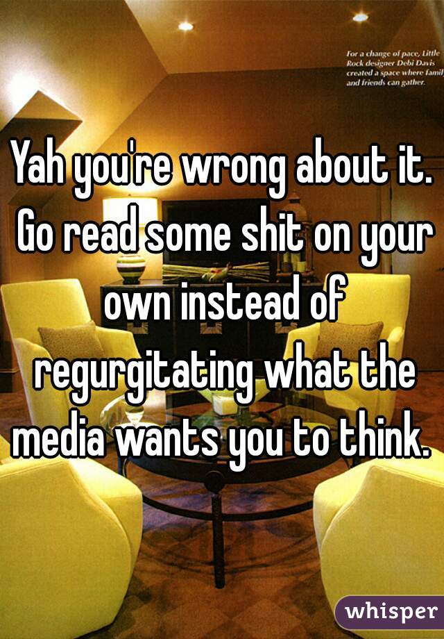 Yah you're wrong about it. Go read some shit on your own instead of regurgitating what the media wants you to think. 