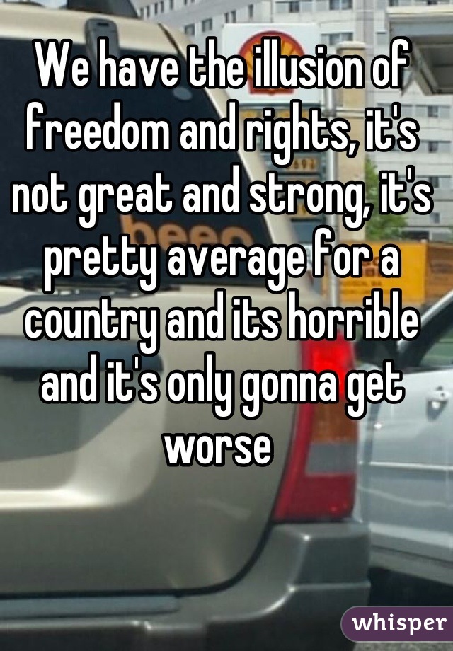 We have the illusion of freedom and rights, it's not great and strong, it's pretty average for a country and its horrible and it's only gonna get worse 