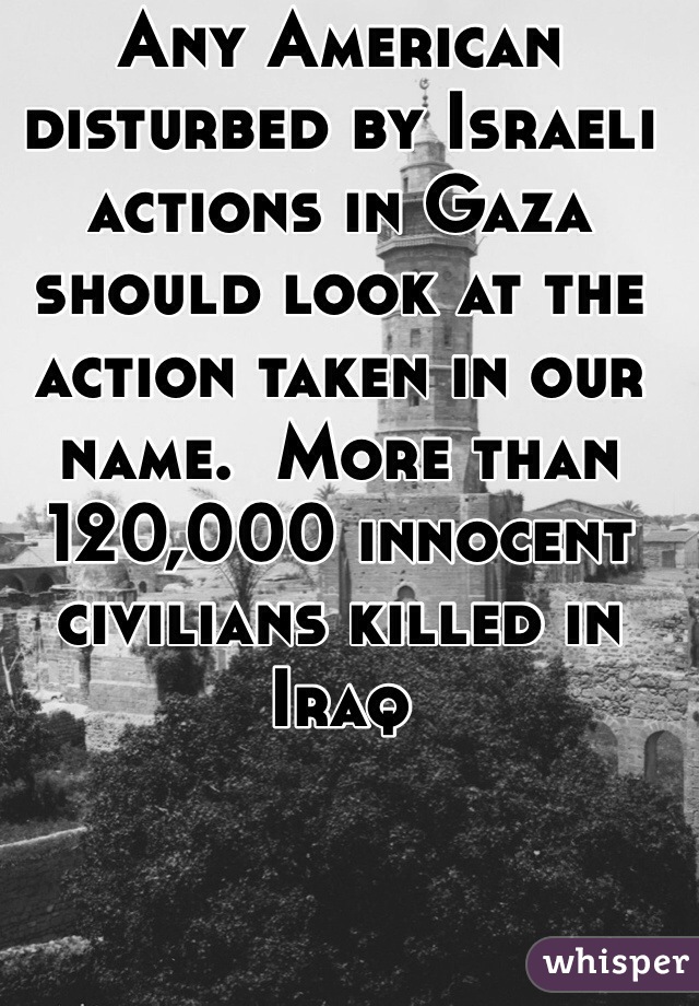 Any American disturbed by Israeli actions in Gaza should look at the action taken in our name.  More than 120,000 innocent civilians killed in Iraq 