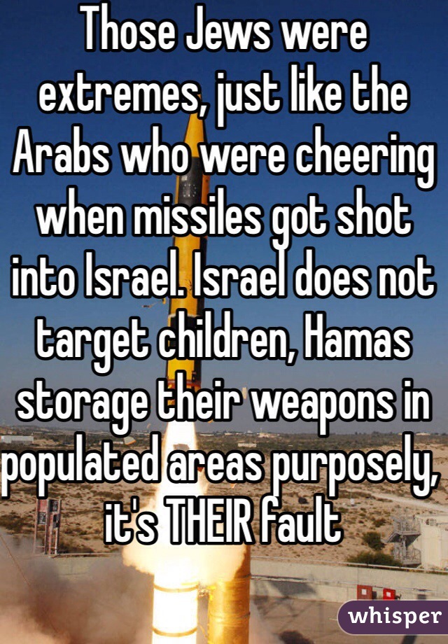 Those Jews were extremes, just like the Arabs who were cheering when missiles got shot into Israel. Israel does not target children, Hamas storage their weapons in populated areas purposely, it's THEIR fault 