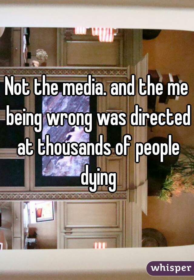 Not the media. and the me being wrong was directed at thousands of people dying