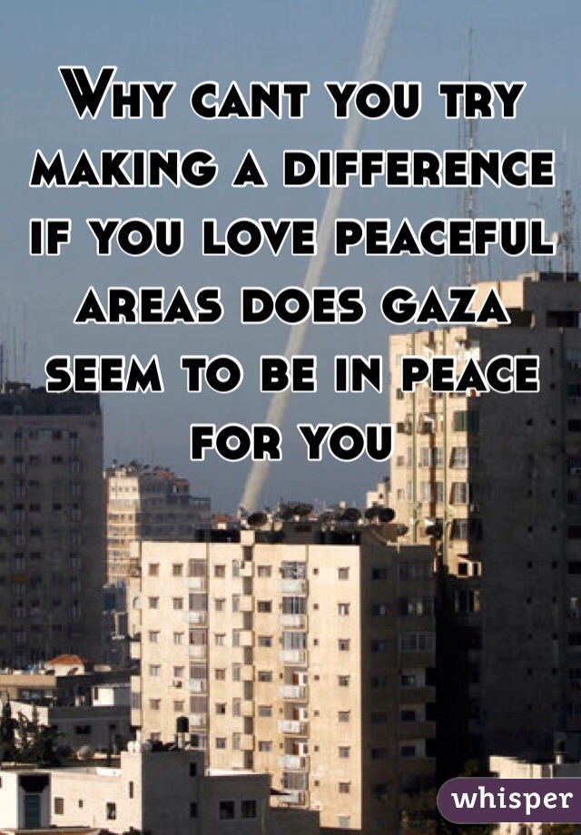 Why cant you try making a difference if you love peaceful areas does gaza seem to be in peace for you