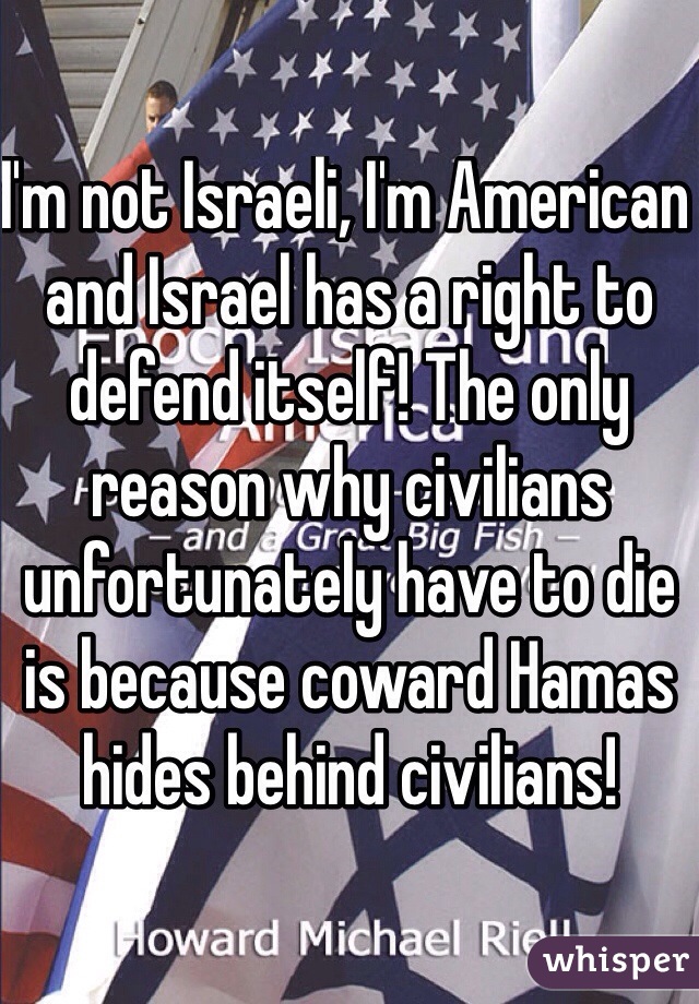 I'm not Israeli, I'm American and Israel has a right to defend itself! The only reason why civilians unfortunately have to die is because coward Hamas hides behind civilians!