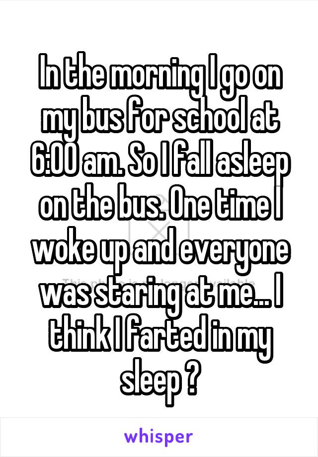 In the morning I go on my bus for school at 6:00 am. So I fall asleep on the bus. One time I woke up and everyone was staring at me... I think I farted in my sleep 😷