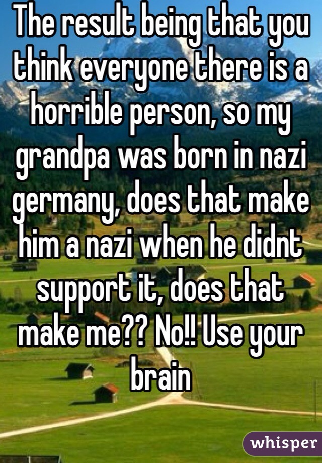 The result being that you think everyone there is a horrible person, so my grandpa was born in nazi germany, does that make him a nazi when he didnt support it, does that make me?? No!! Use your brain